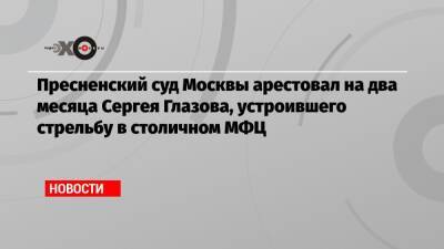 Сергей Глазов - Пресненский суд Москвы арестовал на два месяца Сергея Глазова, устроившего стрельбу в столичном МФЦ - echo.msk.ru - Москва