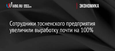Сотрудники тосненского предприятия увеличили выработку почти на 100% - ivbg.ru - Украина