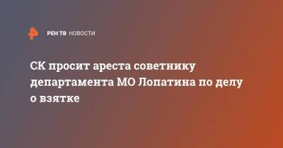 СК просит ареста советнику департамента МО Лопатина по делу о взятке - ren.tv - Москва - Россия - Минобороны