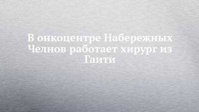 В онкоцентре Набережных Челнов работает хирург из Гаити - chelny-izvest.ru - Москва - Россия - Набережные Челны - Казань - Гаити