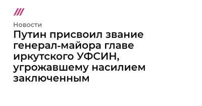 Евгений Юрченко - Путин присвоил звание генерал‑майора главе иркутского УФСИН, угрожавшему насилием заключенным - tvrain.ru - Иркутская обл.