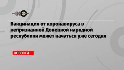 Родион Мирошник - Вакцинация от коронавируса в непризнанной Донецкой народной республики может начаться уже сегодня - echo.msk.ru - ДНР - ЛНР