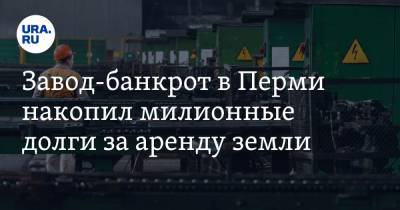 Завод-банкрот в Перми накопил милионные долги за аренду земли - ura.news - Пермь - Пермский край