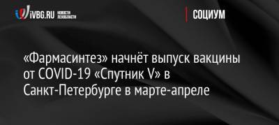 «Фармасинтез» начнёт выпуск вакцины от COVID-19 «Спутник V» в Санкт-Петербурге в марте-апреле - ivbg.ru - Россия - Санкт-Петербург