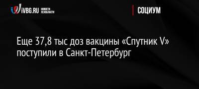 Олег Эргашев - Еще 37,8 тыс доз вакцины «Спутник V» поступили в Санкт-Петербург - ivbg.ru - Россия - Санкт-Петербург