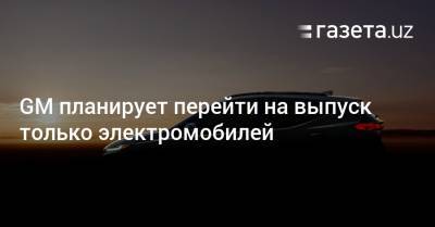 GM планирует перейти на выпуск только электромобилей - gazeta.uz - США
