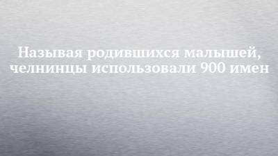 Называя родившихся малышей, челнинцы использовали 900 имен - chelny-izvest.ru - Набережные Челны