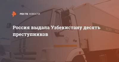 Россия выдала Узбекистану десять преступников - ren.tv - Россия - Узбекистан