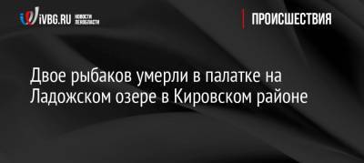 Двое рыбаков умерли в палатке на Ладожском озере в Кировском районе - ivbg.ru - р-н Кировский