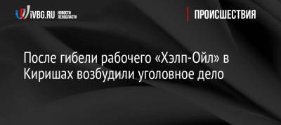 После гибели рабочего «Хэлп-Ойл» в Киришах возбудили уголовное дело - ivbg.ru