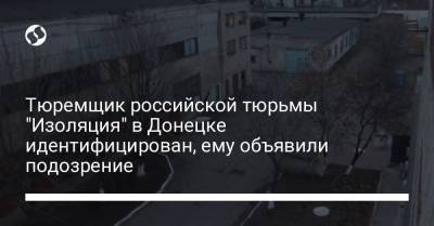 Тюремщик российской тюрьмы "Изоляция" в Донецке идентифицирован, ему объявили подозрение - liga.net - Донецк