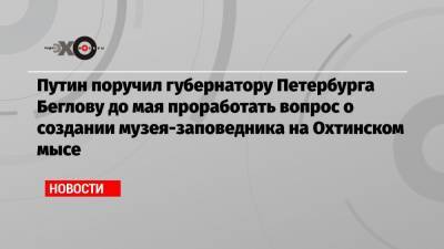 Владимир Путин - Александр Беглов - Путин поручил губернатору Петербурга Беглову до мая проработать вопрос о создании музея-заповедника на Охтинском мысе - echo.msk.ru - Санкт-Петербург - Голландия