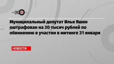 Илья Яшин - Муниципальный депутат Илья Яшин оштрафован на 20 тысяч рублей по обвинению в участии в митинге 31 января - echo.msk.ru