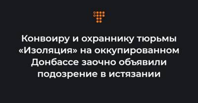 Конвоиру и охраннику тюрьмы «Изоляция» на оккупированном Донбассе заочно объявили подозрение в истязании - hromadske.ua - Донецкая обл.