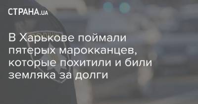 В Харькове поймали пятерых марокканцев, которые похитили и били земляка за долги - strana.ua - Харьков - Марокко