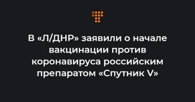 В «Л/ДНР» заявили о начале вакцинации против коронавируса российским препаратом «Спутник V» - hromadske.ua - ДНР - ЛНР