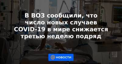 В ВОЗ сообщили, что число новых случаев COVID-19 в мире снижается третью неделю подряд - news.mail.ru
