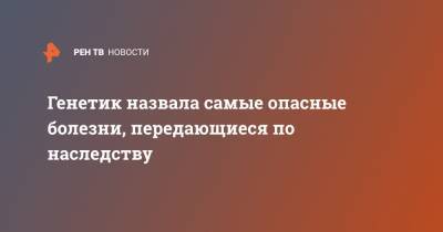 Генетик назвала самые опасные болезни, передающиеся по наследству - ren.tv