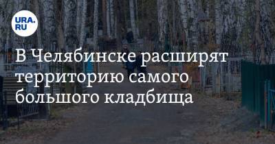 В Челябинске расширят территорию самого большого кладбища - ura.news - Челябинск