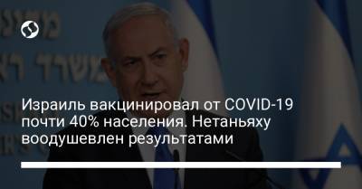 Биньямин Нетаньяху - Израиль вакцинировал от COVID-19 почти 40% населения. Нетаньяху воодушевлен результатами - liga.net