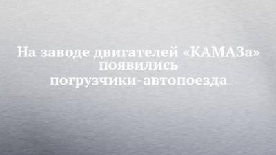 На заводе двигателей «КАМАЗа» появились погрузчики-автопоезда - chelny-izvest.ru