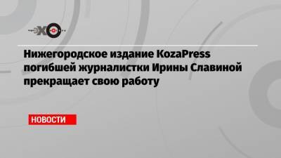 Ирина Славина - Нижегородское издание KozaPress погибшей журналистки Ирины Славиной прекращает свою работу - echo.msk.ru - Нижний Новгород