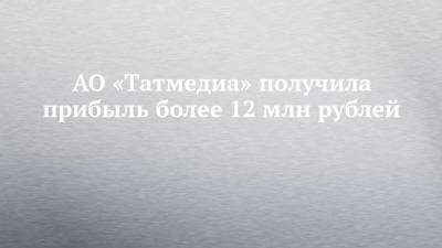 АО «Татмедиа» получила прибыль более 12 млн рублей - chelny-izvest.ru - респ. Татарстан