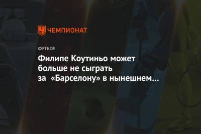 Филипе Коутиньо может больше не сыграть за «Барселону» в нынешнем сезоне - championat.com