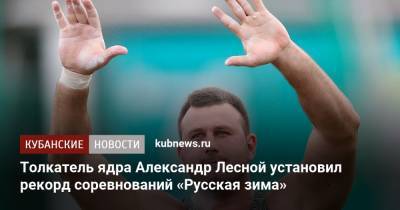 Толкатель ядра Александр Лесной установил рекорд соревнований «Русская зима» - kubnews.ru - Краснодарский край - Краснодар - район Красноармейский