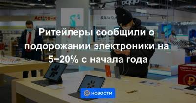 Эльдар Муртазин - Ритейлеры сообщили о подорожании электроники на 5−20% с начала года - smartmoney.one - Россия - Китай