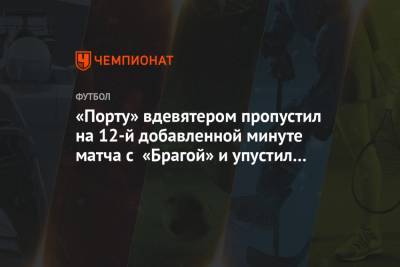 «Порту» вдевятером пропустил на 12-й добавленной минуте матча с «Брагой» и упустил победу - championat.com - Португалия