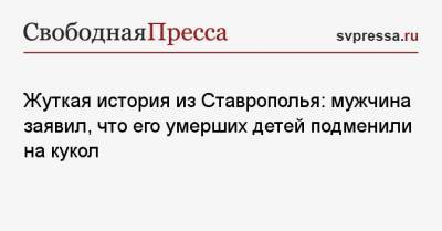 Жуткая история из Ставрополья: мужчина заявил, что его умерших детей подменили на кукол - svpressa.ru - респ. Дагестан - Ставрополье