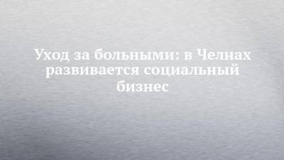 Уход за больными: в Челнах развивается социальный бизнес - chelny-izvest.ru - респ. Татарстан