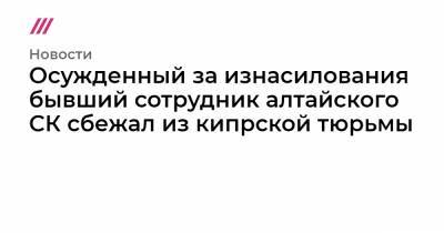 Осужденный за изнасилования бывший сотрудник алтайского СК сбежал из кипрской тюрьмы - tvrain.ru - респ. Алтай - Кипр