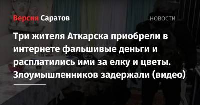 Три жителя Аткарска приобрели в интернете фальшивые деньги и расплатились ими за елку и цветы. Злоумышленников задержали (видео) - nversia.ru - Аткарск