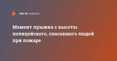 Момент прыжка с высоты полицейского, спасавшего людей при пожаре - ren.tv - Москва
