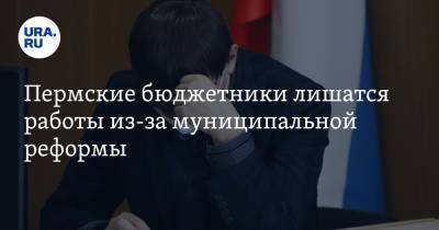 Пермские бюджетники лишатся работы из-за муниципальной реформы - ura.news