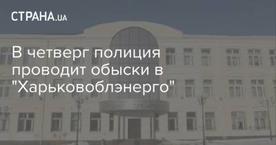 В четверг полиция проводит обыски в "Харьковоблэнерго" - strana.ua