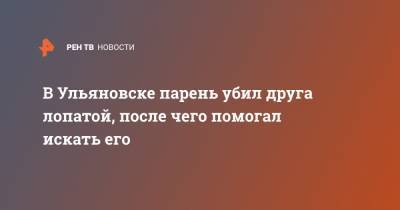 В Ульяновске парень убил друга лопатой, после чего помогал искать его - ren.tv - Ульяновск - Сургут