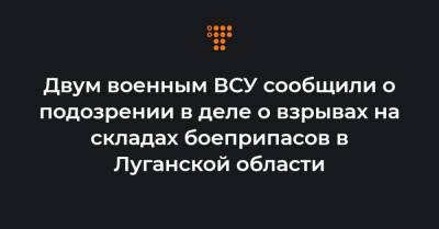 Двум военным ВСУ сообщили о подозрении в деле о взрывах на складах боеприпасов в Луганской области - hromadske.ua - Луганская обл.