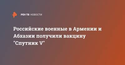Российские военные в Армении и Абхазии получили вакцину "Спутник V" - ren.tv - Апсны - респ. Южная Осетия