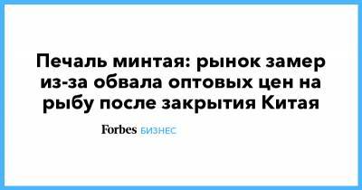 Печаль минтая: рынок замер из-за обвала оптовых цен на рыбу после закрытия Китая - forbes.ru