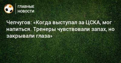 Чепчугов: «Когда выступал за ЦСКА, мог напиться. Тренеры чувствовали запах, но закрывали глаза» - bombardir.ru