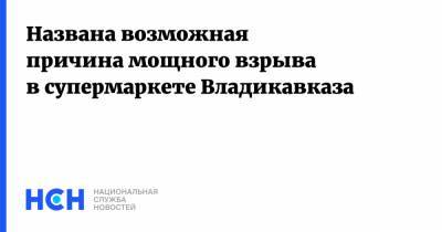 Названа возможная причина мощного взрыва в супермаркете Владикавказа - nsn.fm - Владикавказ - Кавказ