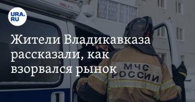 Жители Владикавказа рассказали, как взорвался рынок. «Думали и наш дом снесёт» - ura.news - Владикавказ