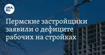 Пермские застройщики заявили о дефиците рабочих на стройках - ura.news - Пермский край