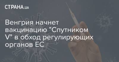 Венгрия начнет вакцинацию "Спутником V" в обход регулирующих органов ЕС - strana.ua - Венгрия
