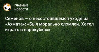 Андрей Семенов - Семенов – о несостоявшемся уходе из «Ахмата»: «Был морально сломлен. Хотел играть в еврокубках» - bombardir.ru - Краснодар