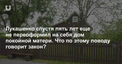 Александр Лукашенко - Лукашенко спустя пять лет еще не переоформил на себя дом покойной матери. Что по этому поводу говорит закон? - news.tut.by