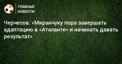 Станислав Черчесов - Александр Кокорин - Алексей Миранчук - Черчесов: «Миранчуку пора завершать адаптацию в «Аталанте» и начинать давать результат» - bombardir.ru